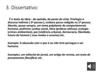 3. Dissertativo:
É o texto da ideia - da opinião, do ponto de vista. Privilegia o
discurso indireto ( 3ª pessoa ), embora possa redigido na 1ª pessoa.
Aborda, quase sempre, um tema palpitante do comportamento
humano, polêmico: justiça social, ética (práticas aéticas), ecologia
(crimes ambientais), paz (violência urbana), democracia, liberdade,
futuro do homem ( seus medos e anseios) etc.
Exemplo: A obsessão com o que é ou não Arte persegue o ser
humano.
Exemplos: um editorial de jornal, um artigo de revista, um texto de
pensamentos filosóficos etc.
 