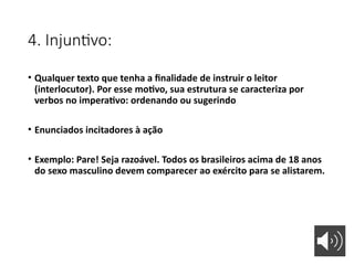 4. Injuntivo:
• Qualquer texto que tenha a finalidade de instruir o leitor
(interlocutor). Por esse motivo, sua estrutura se caracteriza por
verbos no imperativo: ordenando ou sugerindo
• Enunciados incitadores à ação
• Exemplo: Pare! Seja razoável. Todos os brasileiros acima de 18 anos
do sexo masculino devem comparecer ao exército para se alistarem.
 