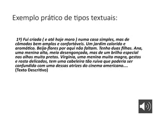 Exemplo prático de tipos textuais:
1º) Fui criada ( e até hoje moro ) numa casa simples, mas de
cômodos bem amplos e confortáveis. Um jardim colorido e
aromático. Beija-flores por aqui não faltam. Tenho duas filhas. Ana,
uma menina alta, meio desengonçada, mas de um brilho especial
nos olhos muito pretos. Virgínia, uma menina muito magra, gestos
e rosto delicados, tem uma cabeleira tão ruiva que poderia ser
confundida com uma dessas atrizes do cinema americano....
(Texto Descritivo)
 