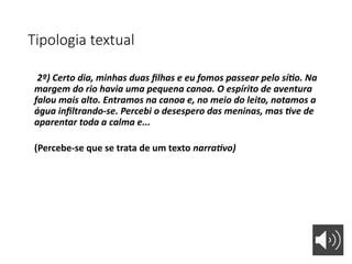 Tipologia textual
2º) Certo dia, minhas duas filhas e eu fomos passear pelo sítio. Na
margem do rio havia uma pequena canoa. O espírito de aventura
falou mais alto. Entramos na canoa e, no meio do leito, notamos a
água infiltrando-se. Percebi o desespero das meninas, mas tive de
aparentar toda a calma e...
(Percebe-se que se trata de um texto narrativo)
 