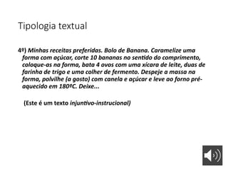 Tipologia textual
4º) Minhas receitas preferidas. Bolo de Banana. Caramelize uma
forma com açúcar, corte 10 bananas no sentido do comprimento,
coloque-as na forma, bata 4 ovos com uma xícara de leite, duas de
farinha de trigo e uma colher de fermento. Despeje a massa na
forma, polvilhe (a gosto) com canela e açúcar e leve ao forno pré-
aquecido em 180ºC. Deixe...
(Este é um texto injuntivo-instrucional)
 