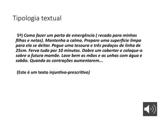 Tipologia textual
5ª) Como fazer um parto de emergência ( recado para minhas
filhas e netas). Mantenha a calma. Prepare uma superfície limpa
para ela se deitar. Pegue uma tesoura e três pedaços de linha de
25cm. Ferva tudo por 10 minutos. Dobre um cobertor e coloque-o
sobre a futura mamãe. Lave bem as mãos e as unhas com água e
sabão. Quando as contrações aumentarem...
(Este é um texto injuntivo-prescritivo)
 