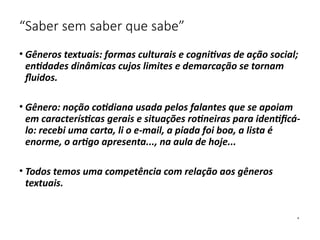 “Saber sem saber que sabe”
• Gêneros textuais: formas culturais e cognitivas de ação social;
entidades dinâmicas cujos limites e demarcação se tornam
fluidos.
• Gênero: noção cotidiana usada pelos falantes que se apoiam
em características gerais e situações rotineiras para identificá-
lo: recebi uma carta, li o e-mail, a piada foi boa, a lista é
enorme, o artigo apresenta..., na aula de hoje...
• Todos temos uma competência com relação aos gêneros
textuais.
 