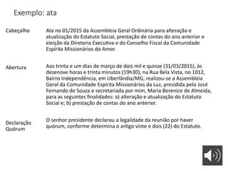 Exemplo: ata
Cabeçalho
Abertura
Declaração
Quórum
Ata no 01/2015 da Assembleia Geral Ordinária para alteração e
atualização do Estatuto Social, prestação de contas do ano anterior e
eleição da Diretoria Executiva e do Conselho Fiscal da Comunidade
Espírita Missionários do Amor.
Aos trinta e um dias de março de dois mil e quinze (31/03/2015), às
dezenove horas e trinta minutos (19h30), na Rua Bela Vista, no 1012,
Bairro Independência, em Uberlândia/MG, realizou-se a Assembleia
Geral da Comunidade Espírita Missionários da Luz, presidida pelo José
Fernando de Souza e secretariada por mim, Maria Berenice de Almeida,
para as seguintes finalidades: a) alteração e atualização do Estatuto
Social e; b) prestação de contas do ano anterior.
O senhor presidente declarou a legalidade da reunião por haver
quórum, conforme determina o artigo vinte e dois (22) do Estatuto.
 