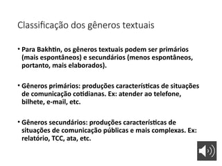 Classificação dos gêneros textuais
• Para Bakhtin, os gêneros textuais podem ser primários
(mais espontâneos) e secundários (menos espontâneos,
portanto, mais elaborados).
• Gêneros primários: produções características de situações
de comunicação cotidianas. Ex: atender ao telefone,
bilhete, e-mail, etc.
• Gêneros secundários: produções características de
situações de comunicação públicas e mais complexas. Ex:
relatório, TCC, ata, etc.
 