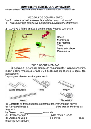 COMPONENTE CURRICULAR: MATEMÁTICA
CÓDIGO DOS OBJETIVOS DE APRENDIZAGEM: PR.EF04MA20.n4.43 – PR.EF04MA20.n.4.47
MEDIDAS DE COMPRIMENTO.
Você conhece os instrumentos de medidas de comprimento?
1 - Assista o vídeo explicativo no link: https://youtu.be/6rMzfcy6J5I
2 - Observe a figura abaixo e circule quais você já conhecia?
Régua
Micrômetro
Fita métrica
Trena
Metro articulado
Paquímetro
TUDO SOBRE MEDIDAS
O metro é a unidade de medida de comprimento. Com ele podemos
medir o comprimento, a largura ou a espessura de objetos, a altura das
pessoas,etc.
Veja alguns objetos usados para medir:
1) Complete as frases usando os nomes dos instrumentos acima:
a) A costureira usa a____________________ para tirar as medidas da
freguesa.
b) O aluno usa a _____________ na escola.
c) O vendedor usa o ________________ para medir o tecido.
d) O pedreiro usa a ________________ e o metro_____________ para
medir as construções.
 