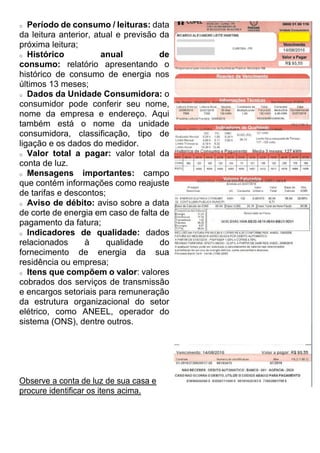 o Período de consumo / leituras: data
da leitura anterior, atual e previsão da
próxima leitura;
o Histórico anual de
consumo: relatório apresentando o
histórico de consumo de energia nos
últimos 13 meses;
o Dados da Unidade Consumidora: o
consumidor pode conferir seu nome,
nome da empresa e endereço. Aqui
também está o nome da unidade
consumidora, classificação, tipo de
ligação e os dados do medidor.
o Valor total a pagar: valor total da
conta de luz.
o Mensagens importantes: campo
que contém informações como reajuste
de tarifas e descontos;
o Aviso de débito: aviso sobre a data
de corte de energia em caso de falta de
pagamento da fatura;
o Indicadores de qualidade: dados
relacionados à qualidade do
fornecimento de energia da sua
residência ou empresa;
o Itens que compõem o valor: valores
cobrados dos serviços de transmissão
e encargos setoriais para remuneração
da estrutura organizacional do setor
elétrico, como ANEEL, operador do
sistema (ONS), dentre outros.
Observe a conta de luz de sua casa e
procure identificar os itens acima.
 