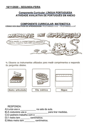 16/11/2020 – SEGUNDA-FEIRA
Componente Curricular: LÍNGUA PORTUGUESA
ATIVIDADE AVALIATIVA DE PORTUGUÊS EM ANEXO
COMPONENTE CURRICULAR: MATEMÁTICA
CÓDIGO DOS OBJETIVOS DE APRENDIZAGEM: PR.EF04MA20.n.4.43 – PR.EF04MA20.n.4.47
RESPONDA:
A) Luíza usa a ____________ na sala de aula.
B) A costureira usa a ________________ para tirar medidas.
C)O pedreiro trabalha com o _______________________________.
D)1 metro tem _______ centímetros.
E) Meio metro tem ________ centímetros.
 
