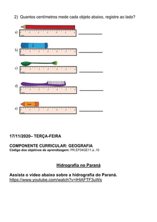 2) Quantos centímetros mede cada objeto abaixo, registre ao lado?
17/11/2020– TERÇA-FEIRA
COMPONENTE CURRICULAR: GEOGRAFIA
Código dos objetivos de aprendizagem: PR.EF04GE11.a..10
Hidrografia no Paraná
Assista o vídeo abaixo sobre a hidrografia do Paraná.
https://www.youtube.com/watch?v=lHlAFTF3uWs
 