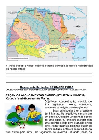 1) Após assistir o vídeo, escreva o nome de todas as bacias hidrográficas
do nosso estado.
__________________________________________________________
__________________________________________________________
__________________________________________________________
__________________________________________________________
Componente Curricular: EDUCAÇÃO FÍSICA
CÓDIGOS DE OBJETIVOS DE APRENDIZAGEM E DESENVOLVIMENTO: PR.EF35EF10.n.4.14
FAÇAM OS ALONGAMENTOS DIÁRIOS (UTILIZEM A IMAGEM)
Kudoda (zimbábue) ou três Marias.
Objetivos: concentração, motricidade
fina, agilidade motora, contagem,
conceitos de adição e subtração oral.
Essa brincadeira é uma espécie
de 5 Marias. Os jogadores sentam em
um círculo. Colocam 20 bolinhas dentro
de uma tigela. O primeiro jogador tem
uma bolinha e joga para o ar. Ele então
tenta retirar quantas bolinhas puder de
dentro da tigela antes de pegar a bolinha
que atirou para cima. Os jogadores se revezam. Quando todas as
 