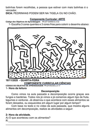 bolinhas forem recolhidas, a pessoa que estiver com mais bolinhas é o
vencedor.
DICA: PEDRINHAS PODEM SER NA TIGELA OU NO CHÃO.
Componente Curricular: ARTE
Código dos Objetivos de Aprendizagem: PR.EF15AR09.S.4.52
1- Escolha 3 cores quentes e 3 cores frias para colorir o desenho abaixo:
18/11/2020 - QUARTA-FEIRA
COMPONENTE CURRICULAR:CIÊNCIAS
CÓDIGO DO OBJETIVO DE APRENDIZAGEM: PR.EF04CI05.s.4.17
1- Hora da leitura
Decomposição
Como vimos na aula passada a decomposição ocorre graças aos
fungos e bactérias. Todos nós já vimos e já comemos algum tipo de fruta,
legumes e verduras. Já observou o que acontece com esses alimentos se
forem deixados, ou esquecidos em algum lugar por algum tempo?
Com base no texto e no vídeo da aula passada, que mostra alguns
alimentos em decomposição, realize as atividades a seguir:
2- Hora da atividade.
A) O que aconteceu com os alimentos?
R:_________________________________________________________
__________________________________________________________
 