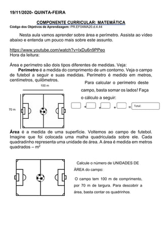 19/11/2020- QUINTA-FEIRA
COMPONENTE CURRICULAR: MATEMÁTICA
Código dos Objetivos de Aprendizagem: PR.EF04MA20.d.4.44
Nesta aula vamos aprender sobre área e perímetro. Assista ao vídeo
abaixo e entenda um pouco mais sobre este assunto.
https://www.youtube.com/watch?v=IxDu6n9PPeo
Hora da leitura:
Área e perímetro são dois tipos diferentes de medidas. Veja:
Perímetro é a medida do comprimento de um contorno. Veja o campo
de futebol a seguir e suas medidas. Perímetro é medido em metros,
centímetros, quilômetros.
Área é a medida de uma superfície. Voltemos ao campo de futebol.
Imagine que foi colocada uma malha quadriculada sobre ele. Cada
quadradinho representa uma unidade de área. A área é medida em metros
quadrados – m2
Para calcular o perímetro deste
campo, basta somar os lados! Faça
o cálculo a seguir:
+ + + = Total:
Calcule o número de UNIDADES DE
ÁREA do campo:
O campo tem 100 m de comprimento,
por 70 m de largura. Para descobrir a
área, basta contar os quadrinhos.
100 m
70 m
 
