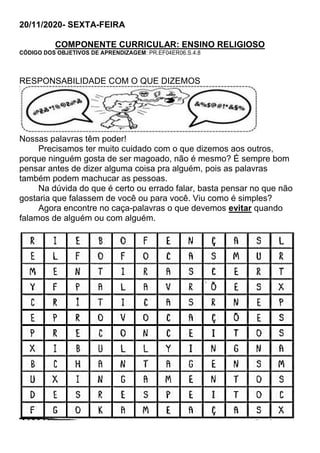 20/11/2020- SEXTA-FEIRA
COMPONENTE CURRICULAR: ENSINO RELIGIOSO
CÓDIGO DOS OBJETIVOS DE APRENDIZAGEM: PR.EF04ER06.S.4.8
RESPONSABILIDADE COM O QUE DIZEMOS
Nossas palavras têm poder!
Precisamos ter muito cuidado com o que dizemos aos outros,
porque ninguém gosta de ser magoado, não é mesmo? É sempre bom
pensar antes de dizer alguma coisa pra alguém, pois as palavras
também podem machucar as pessoas.
Na dúvida do que é certo ou errado falar, basta pensar no que não
gostaria que falassem de você ou para você. Viu como é simples?
Agora encontre no caça-palavras o que devemos evitar quando
falamos de alguém ou com alguém.
 