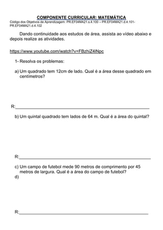 COMPONENTE CURRICULAR: MATEMÁTICA
Código dos Objetivos de Aprendizagem: PR.EF04MA21.s.4.100 – PR.EF04MA21.d.4.101-
PR.EF04MA21.d.4.102
Dando continuidade aos estudos de área, assista ao vídeo abaixo e
depois realize as atividades.
https://www.youtube.com/watch?v=FBzhiZ4lNpc
1- Resolva os problemas:
a) Um quadrado tem 12cm de lado. Qual é a área desse quadrado em
centímetros?
R:_______________________________________________________
b) Um quintal quadrado tem lados de 64 m. Qual é a área do quintal?
R:______________________________________________________
c) Um campo de futebol mede 90 metros de comprimento por 45
metros de largura. Qual é a área do campo de futebol?
d)
R:_____________________________________________________
 