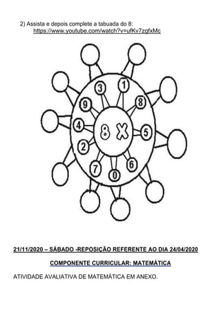 2) Assista e depois complete a tabuada do 8:
https://www.youtube.com/watch?v=ufKv7zgfxMc
21/11/2020 – SÁBADO -REPOSIÇÃO REFERENTE AO DIA 24/04/2020
COMPONENTE CURRICULAR: MATEMÁTICA
ATIVIDADE AVALIATIVA DE MATEMÁTICA EM ANEXO.
 