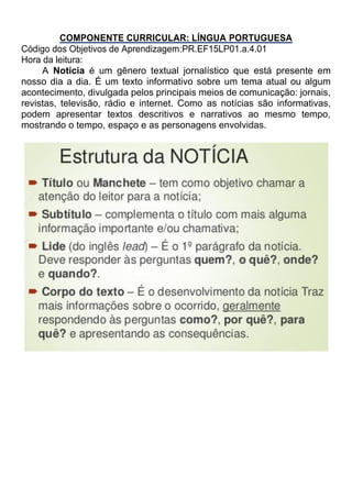COMPONENTE CURRICULAR: LÍNGUA PORTUGUESA
Código dos Objetivos de Aprendizagem:PR.EF15LP01.a.4.01
Hora da leitura:
A Notícia é um gênero textual jornalístico que está presente em
nosso dia a dia. É um texto informativo sobre um tema atual ou algum
acontecimento, divulgada pelos principais meios de comunicação: jornais,
revistas, televisão, rádio e internet. Como as notícias são informativas,
podem apresentar textos descritivos e narrativos ao mesmo tempo,
mostrando o tempo, espaço e as personagens envolvidas.
 