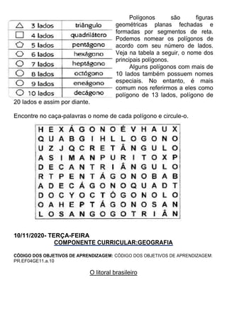 Polígonos são figuras
geométricas planas fechadas e
formadas por segmentos de reta.
Podemos nomear os polígonos de
acordo com seu número de lados.
Veja na tabela a seguir, o nome dos
principais polígonos.
Alguns polígonos com mais de
10 lados também possuem nomes
especiais. No entanto, é mais
comum nos referirmos a eles como
polígono de 13 lados, polígono de
20 lados e assim por diante.
Encontre no caça-palavras o nome de cada polígono e circule-o.
10/11/2020- TERÇA-FEIRA
COMPONENTE CURRICULAR:GEOGRAFIA
CÓDIGO DOS OBJETIVOS DE APRENDIZAGEM: CÓDIGO DOS OBJETIVOS DE APRENDIZAGEM:
PR.EF04GE11.a.10
O litoral brasileiro
 