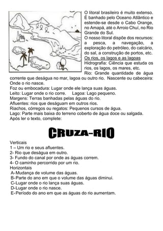 O litoral brasileiro é muito extenso.
É banhado pelo Oceano Atlântico e
estende-se desde o Cabo Orange,
no Amapá, até o Arroio Chuí, no Rio
Grande do Sul.
O nosso litoral dispõe dos recursos:
a pesca, a navegação, a
exploração do petróleo, do calcário,
do sal, a construção de portos, etc.
Os rios, os lagos e as lagoas
Hidrografia: Ciência que estuda os
rios, os lagos, os mares, etc.
Rio: Grande quantidade de água
corrente que deságua no mar, lagoa ou outro rio. Nascente ou cabeceira:
Onde o rio nasce.
Foz ou embocadura: Lugar onde ele lança suas águas.
Leito: Lugar onde o rio corre. Lagoa: Lago pequeno.
Margens: Terras banhadas pelas águas do rio.
Afluentes: rios que deságuam em outros rios.
Riachos, córregos ou regatos: Pequenos cursos de água.
Lago: Parte mais baixa do terreno coberto de água doce ou salgada.
Após ler o texto, complete:
Verticais
1 – Um rio e seus afluentes.
2- Rio que deságua em outro.
3- Fundo do canal por onde as águas correm.
4- O caminho percorrido por um rio.
Horizontais
A-Mudança de volume das águas.
B-Parte do ano em que o volume das águas diminui.
C-Lugar onde o rio lança suas águas.
D-Lugar onde o rio nasce.
E-Período do ano em que as águas do rio aumentam.
 