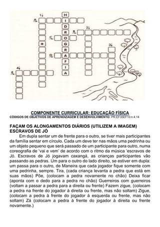 COMPONENTE CURRICULAR: EDUCAÇÃO FÍSICA
CÓDIGOS DE OBJETIVOS DE APRENDIZAGEM E DESENVOLVIMENTO: PR.EF35EF10.n.4.14
FAÇAM OS ALONGAMENTOS DIÁRIOS (UTILIZEM A IMAGEM)
ESCRAVOS DE JÓ
Em dupla sentar um de frente para o outro, se tiver mais participantes
da família sentar em círculo. Cada um deve ter nas mãos uma pedrinha ou
um objeto pequeno que será passado de um participante para outro, numa
coreografia de ‘vai e vem’ de acordo com o ritmo da música ‘escravos de
Jó. Escravos de Jó jogavam caxangá, as crianças participantes vão
passando as pedras. Um para o outro do lado direito, se estiver em dupla:
um passa para o outro, de Maneira que cada jogador fique somente com
uma pedrinha, sempre. Tira, (cada criança levanta a pedra que está em
suas mãos) Põe, (colocam a pedra novamente no chão) Deixa ficar
(aponta com o dedo para a pedra no chão) Guerreiros com guerreiros
(voltam a passar a pedra para a direita ou frente) Fazem zigue, (colocam
a pedra na frente do jogador à direita ou frente, mas não soltam) Zigue,
(colocam a pedra à frente do jogador à esquerda ou frente, mas não
soltam) Zá (colocam a pedra à frente do jogador à direita ou frente
novamente.)
 