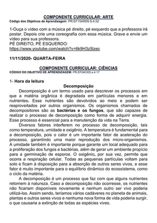COMPONENTE CURRICULAR: ARTE
Código dos Objetivos de Aprendizagem: PR.EF15AR09.S.4.52
1-Ouça o vídeo com a música pé direito, pé esquerdo que a professora irá
postar. Depois crie uma coreografia com essa música. Grave e envie um
vídeo para sua professora.
PÉ DIREITO, PÉ ESQUERDO:
https://www.youtube.com/watch?v=6k9H3z5lzec
11/11/2020- QUARTA-FEIRA
COMPONENTE CURRICULAR: CIÊNCIAS
CÓDIGO DO OBJETIVO DE APRENDIZAGEM: PR.EF04CI05.s.4.17
1- Hora da leitura
Decomposição
Decomposição é um termo usado para descrever os processos em
que a matéria orgânica é degradada em partículas menores e em
nutrientes. Esse nutrientes são devolvidos ao meio e podem ser
reaproveitados por outros organismos. Os organismos chamados de
decompositores são as bactérias e os fungos, que são capazes de
realizar o processo de decomposição como forma de adquirir energia.
Esse processo é essencial para a manutenção da vida na Terra.
Diversos fatores interferem no processo de decomposição, tais
como temperatura, umidade e oxigênio. A temperatura é fundamental para
a decomposição, pois o calor é um importante fator de aceleração do
processo, garantindo uma maior reprodução dos micro-organismos.
A umidade também é importante porque garante um local adequado para
a proliferação dos fungos e bactérias, além de gerar um ambiente propício
para a germinação de esporos. O oxigênio, por sua vez, permite que
ocorra a respiração celular. Todas as pequenas partículas voltam para
solo e ficam à disposição para a absorção de outros seres vivos, e esse
fator é muito importante para o equilíbrio dinâmico do ecossistema, como
o ciclo da matéria.
A decomposição é um processo que faz com que alguns nutrientes
retornem à natureza. Caso a decomposição não ocorresse, os nutrientes
não ficariam disponíveis novamente e nenhum outro ser vivo poderia
utilizá-los. Assim sendo, teríamos vários cadáveres no planeta de animais,
plantas e outros seres vivos e nenhuma nova forma de vida poderia surgir,
o que causaria a extinção de todas as espécies vives.
 