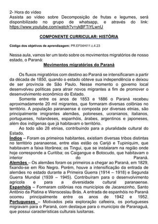 2- Hora do vídeo
Assista ao vídeo sobre Decomposição de frutas e legumes, será
disponibilizado no grupo de whatsapp, e através do link:
https://www.youtube.com/watch?v=ykBFTiYLwnU
COMPONENTE CURRICULAR: HISTÓRIA
Código dos objetivos de aprendizagem: PR.EF04HI11.c.4.23
Nessa aula, vamos ler um texto sobre os movimentos migratórios de nosso
estado, o Paraná:
Movimentos migratórios do Paraná
Os fluxos migratórios com destino ao Paraná se intensificaram a partir
da década de 1850, quando o estado obteve sua independência e deixou
de ser província de São Paulo. Nesse momento o governo local
desenvolveu políticas para atrair novos migrantes a fim de promover o
desenvolvimento econômico do Estado.
Somente entre os anos de 1853 e 1886 o Paraná recebeu
aproximadamente 20 mil migrantes, que formaram diversas colônias no
território. A população paranaense é composta por diversas etnias, são
principalmente imigrantes alemães, poloneses, ucranianos, italianos,
portugueses, holandeses, espanhóis, árabes, argentinos e japoneses,
além dos indígenas que já habitavam o território.
Ao todo são 28 etnias, contribuindo para a pluralidade cultural do
Estado.
Índios – Foram os primeiros habitantes, existiam diversas tribos distintas
no território paranaense, entre elas estão os Carijó e Tupiniquim, que
habitavam a faixa litorânea; os Tingui, que se instalaram na região onde
hoje corresponde a Curitiba; os Caigangue e Botocudo, que habitavam o
interior do Paraná.
Alemães – Os alemães foram os primeiros a chegar ao Paraná, em 1829,
fixando-se em Rio Negro. Porém, houve a intensificação da entrada de
alemães no estado durante a Primeira Guerra (1914 – 1918) e Segunda
Guerra Mundial (1939 – 1945). Contribuíram para o desenvolvimento
agrícola e para a diversidade cultural paranaense.
Espanhóis – Formaram colônias nos municípios de Jacarezinho, Santo
Antônio da Platina e Wensceslau Brás. A entrada de espanhóis no Paraná
ocorreu principalmente entre os anos de 1942 e 1952.
Portugueses – Motivados pela exploração cafeeira, os portugueses
migravam para o Paraná, com destaque para o município de Paranaguá,
que possui características culturais lusitanas.
 