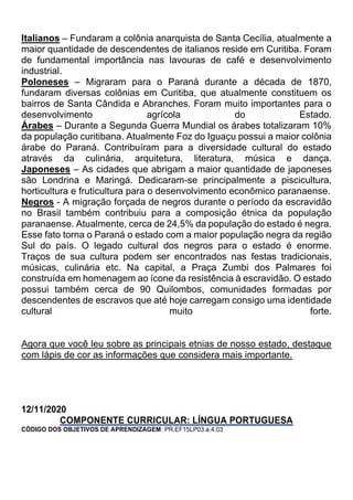 Italianos – Fundaram a colônia anarquista de Santa Cecília, atualmente a
maior quantidade de descendentes de italianos reside em Curitiba. Foram
de fundamental importância nas lavouras de café e desenvolvimento
industrial.
Poloneses – Migraram para o Paraná durante a década de 1870,
fundaram diversas colônias em Curitiba, que atualmente constituem os
bairros de Santa Cândida e Abranches. Foram muito importantes para o
desenvolvimento agrícola do Estado.
Árabes – Durante a Segunda Guerra Mundial os árabes totalizaram 10%
da população curitibana. Atualmente Foz do Iguaçu possui a maior colônia
árabe do Paraná. Contribuíram para a diversidade cultural do estado
através da culinária, arquitetura, literatura, música e dança.
Japoneses – As cidades que abrigam a maior quantidade de japoneses
são Londrina e Maringá. Dedicaram-se principalmente a piscicultura,
horticultura e fruticultura para o desenvolvimento econômico paranaense.
Negros - A migração forçada de negros durante o período da escravidão
no Brasil também contribuiu para a composição étnica da população
paranaense. Atualmente, cerca de 24,5% da população do estado é negra.
Esse fato torna o Paraná o estado com a maior população negra da região
Sul do país. O legado cultural dos negros para o estado é enorme.
Traços de sua cultura podem ser encontrados nas festas tradicionais,
músicas, culinária etc. Na capital, a Praça Zumbi dos Palmares foi
construída em homenagem ao ícone da resistência à escravidão. O estado
possui também cerca de 90 Quilombos, comunidades formadas por
descendentes de escravos que até hoje carregam consigo uma identidade
cultural muito forte.
Agora que você leu sobre as principais etnias de nosso estado, destaque
com lápis de cor as informações que considera mais importante.
12/11/2020
COMPONENTE CURRICULAR: LÍNGUA PORTUGUESA
CÓDIGO DOS OBJETIVOS DE APRENDIZAGEM: PR.EF15LP03.a.4.03
 
