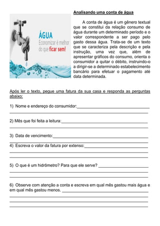 Analisando uma conta de água
A conta de água é um gênero textual
que se constitui da relação consumo de
água durante um determinado período e o
valor correspondente a ser pago pelo
gasto dessa água. Trata-se de um texto
que se caracteriza pela descrição e pela
instrução, uma vez que, além de
apresentar gráficos do consumo, orienta o
consumidor a quitar o débito, instruindo-o
a dirigir-se a determinado estabelecimento
bancário para efetuar o pagamento até
data determinada.
Após ler o texto, pegue uma fatura da sua casa e responda as perguntas
abaixo:
1) Nome e endereço do consumidor:________________________________
_____________________________________________________________
2) Mês que foi feita a leitura:______________________________________
_____________________________________________________________
3) Data de vencimento:__________________________________________
_____________________________________________________________
4) Escreva o valor da fatura por extenso:____________________________
_____________________________________________________________
_____________________________________________________________
5) O que é um hidrômetro? Para que ele serve? ______________________
_____________________________________________________________
_____________________________________________________________
6) Observe com atenção a conta e escreva em qual mês gastou mais água e
em qual mês gastou menos. ______________________________________
_____________________________________________________________
_____________________________________________________________
_____________________________________________________________
 