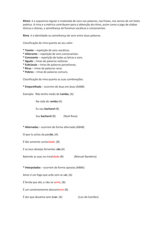 Ritmo é a sequencia regular e modulada de sons nas palavras, nas frases, nos versos de um texto
poético. A rima e a métrica contribuem para a obtenção do ritmo, assim como o jogo de sílabas
tônicas e átonas, a semelhança de fonemas vocálicos e consonantais.
Rima é a identidade ou semelhança de sons entre duas palavras.
Classificação da rima quanto ao seu valor:
* Toante – repetição de sons vocálicos.
* Aliterante – repetição de sons consonantais.
* Consoante – repetição de todas as letras e sons.
* Aguda – rimas de palavras oxítonas.
* Esdrúxula – rimas de palavras paroxítonas.
* Ricas – rimas de palavras raras.
* Pobres – rimas de palavras comuns.
Classificação da rima quanto as suas combinações:
* Emparelhada – ocorrem de duas em duas (AABB)
Exemplo: Não tenho medo de bamba, (A)
Na roda de samba (A)
Eu sou bacharel (B)
Sou bacharel (B) (Noel Rosa)
* Alternadas – ocorrem de forma alternada (ABAB)
O que tu achas da paixão, (A)
É tão somente curiosidade. (B)
E os teus desejos ferventes vão (A)
Batendo as asas na irrealidade (B) (Manuel Bandeira)
* Interpoladas – ocorrem de forma opostas (ABBA)
Amor é um fogo que arde sem se ver, (A)
É ferida que dói, e não se sente; (B)
É um contentamento descontente (B)
É dor que desatina sem doer. (A) (Luis de Camões)
 