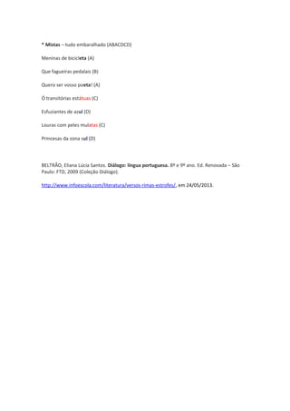* Mistas – tudo embaralhado (ABACDCD)
Meninas de bicicleta (A)
Que fagueiras pedalais (B)
Quero ser vosso poeta! (A)
Ó transitórias estátuas (C)
Esfuziantes de azul (D)
Louras com peles mulatas (C)
Princesas da zona sul (D)
BELTRÃO, Eliana Lúcia Santos. Diálogo: língua portuguesa. 8º e 9º ano. Ed. Renovada – São
Paulo: FTD, 2009 (Coleção Diálogo).
http://www.infoescola.com/literatura/versos-rimas-estrofes/, em 24/05/2013.
 