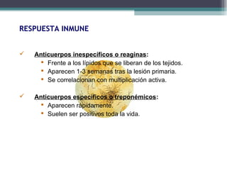 RESPUESTA INMUNE 
 Anticuerpos inespecíficos o reaginas: 
 Frente a los lípidos que se liberan de los tejidos. 
 Aparecen 1-3 semanas tras la lesión primaria. 
 Se correlacionan con multiplicación activa. 
 Anticuerpos específicos o treponémicos: 
 Aparecen rápidamente. 
 Suelen ser positivos toda la vida. 
 
