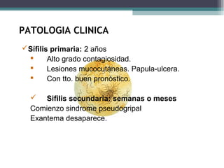PATOLOGIA CLINICA 
Sífilis primaria: 2 años 
 Alto grado contagiosidad. 
 Lesiones mucocutáneas. Papula-ulcera. 
 Con tto. buen pronóstico. 
 Sifilis secundaria: semanas o meses 
Comienzo sindrome pseudogripal 
Exantema desaparece. 
 