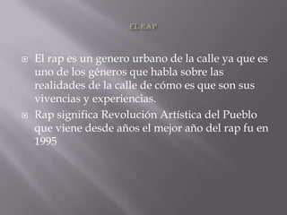 El rapEl rap es un genero urbano de la calle ya que es uno de los géneros que habla sobre las realidades de la calle de cómo es que son sus vivencias y experiencias.Rap significa Revolución Artística del Pueblo que viene desde años el mejor año del rap fu en 1995