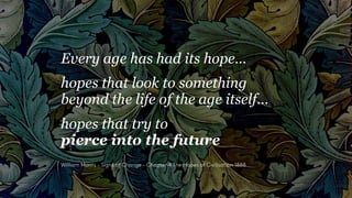 Every age has had its hope…
hopes that look to something
beyond the life of the age itself…
hopes that try to
pierce into the future
William Morris - Signs of Change - Chapter 4 The Hopes of Civilisation 1888
 