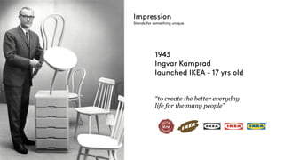 1943
Ingvar Kamprad
launched IKEA - 17 yrs old
“to create the better everyday
life for the many people”
Impression
Stands for something unique
 