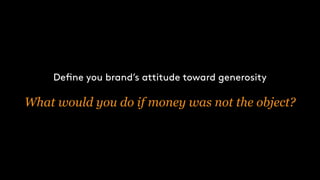 Define you brand’s attitude toward generosity
What would you do if money was not the object?
 