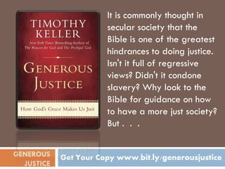 It is commonly thought in
                       secular society that the
                       Bible is one of the greatest
                       hindrances to doing justice.
                       Isn't it full of regressive
                       views? Didn't it condone
                       slavery? Why look to the
                       Bible for guidance on how
                       to have a more just society?
                       But . . .


GENEROUS    Get Your Copy www.bit.ly/generousjustice
  JUSTICE
 