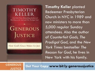 Timothy Keller planted
                       Redeemer Presbyterian
                       Church in NYC in 1989 and
                       now ministers to more than
                       5,000 regular Sunday
                       attendees. Also the author
                       of Counterfeit Gods, The
                       Prodigal God, and the New
                       York Times bestseller The
                       Reason for God, he lives in
                       New York with his family.
GENEROUS    Get Your Copy www.bit.ly/generousjustice
  JUSTICE
 
