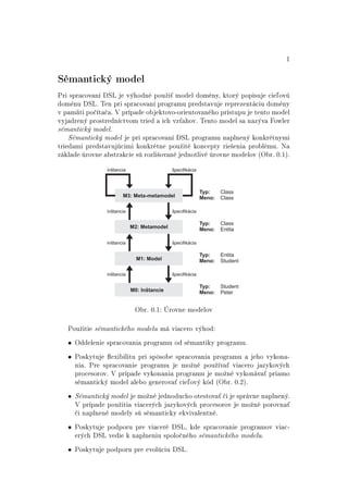 1
Sémantický model
Pri spracovaní DSL je výhodné pouºi´ model domény, ktorý popisuje cie©ovú
doménu DSL. Ten pri spracovaní programu predstavuje reprezentáciu domény
v pamäti po£íta£a. V prípade objektovo-orientovaného prístupu je tento model
vyjadrený prostredníctvom tried a ich vz´ahov. Tento model sa nazýva Fowler
sémantický model.
Sémantický model je pri spracovaní DSL programu naplnený konkrétnymi
triedami predstavujúcimi konkrétne pouºité koncepty rie²enia problému. Na
základe úrovne abstrakcie sú rozli²ované jednotlivé úrovne modelov (Obr. 0.1).
M0: Inštancie
M2: Metamodel
M3: Meta-metamodel
M1: Model
Typ: Class
Meno: Class
inštancia špecifikácia
inštancia špecifikácia
špecifikáciainštancia
inštancia špecifikácia
Typ: Class
Meno: Entita
Typ: Entita
Meno: Student
Typ: Student
Meno: Peter
Obr. 0.1: Úrovne modelov
Pouºitie sémantického modelu má viacero výhod:
• Oddelenie spracovania programu od sémantiky programu.
• Poskytuje exibilitu pri spôsobe spracovania programu a jeho vykona-
nia. Pre spracovanie programu je moºné pouºíva´ viacero jazykových
procesorov. V prípade vykonania programu je moºné vykonáva´ priamo
sémantický model alebo generova´ cie©ový kód (Obr. 0.2).
• Sémantický model je moºné jednoducho otestova´ £i je správne naplnený.
V prípade pouºitia viacerých jazykových procesorov je moºné porovna´
£i naplnené modely sú sémanticky ekvivalentné.
• Poskytuje podporu pre viaceré DSL, kde spracovanie programov viac-
erých DSL vedie k naplneniu spolo£ného sémantického modelu.
• Poskytuje podporu pre evolúciu DSL.
 