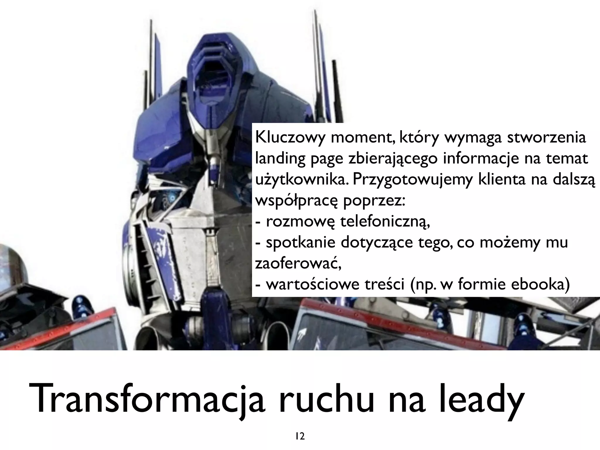 Kluczowy moment, który wymaga stworzenia
            landing page zbierającego informacje na temat
            użytkownika. Przygotowujemy klienta na dalszą
            współpracę poprzez:
            - rozmowę telefoniczną,
            - spotkanie dotyczące tego, co możemy mu
            zaoferować,
            - wartościowe treści (np. w formie ebooka)




Transformacja ruchu na leady
                 12
 