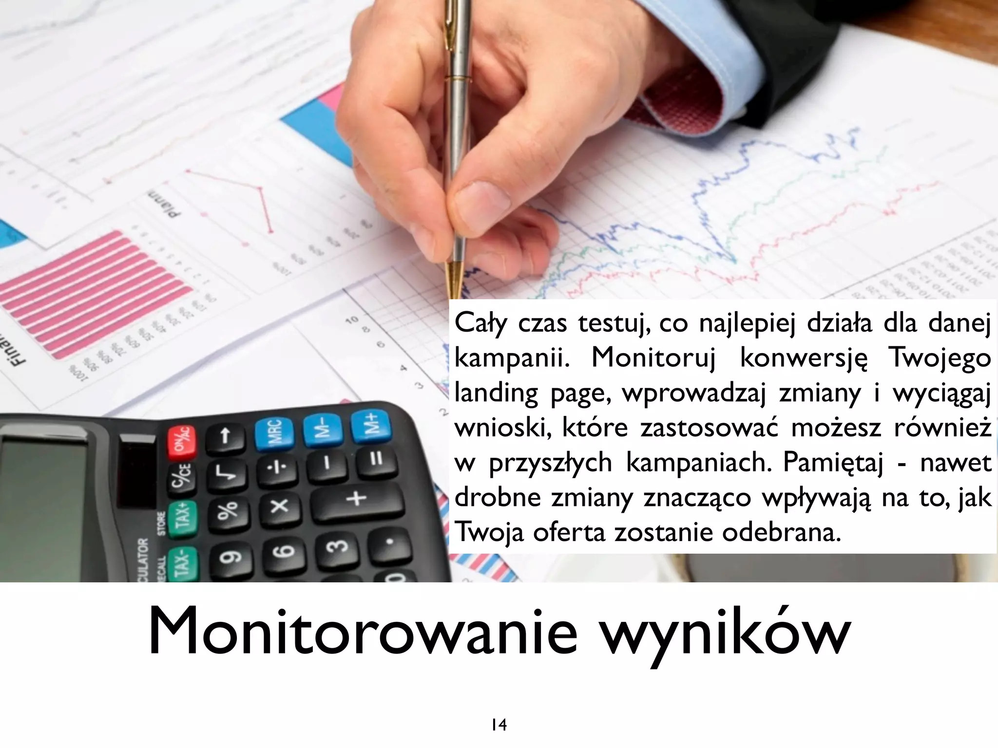 Cały czas testuj, co najlepiej działa dla danej
         kampanii. Monitoruj konwersję Twojego
         landing page, wprowadzaj zmiany i wyciągaj
         wnioski, które zastosować możesz również
         brak
         w przyszłych kampaniach. Pamiętaj - nawet
         drobne zmiany znacząco wpływają na to, jak
         Twoja oferta zostanie odebrana.


Monitorowanie wyników
            14
 
