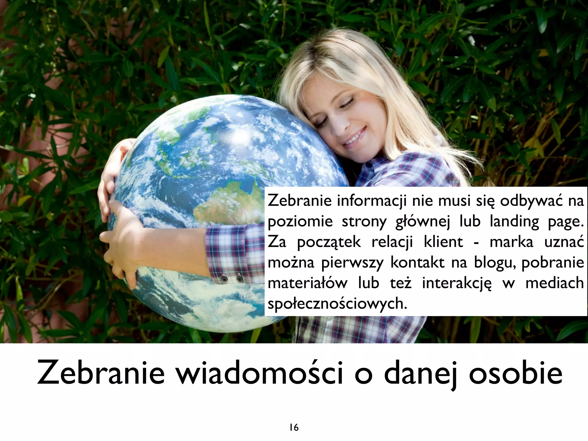 Zebranie informacji nie musi się odbywać na
              poziomie strony głównej lub landing page.
              Za początek relacji klient - marka uznać
              można pierwszy kontakt na blogu, pobranie
              materiałów lub też interakcję w mediach
              społecznościowych.



Zebranie wiadomości o danej osobie
                16
 
