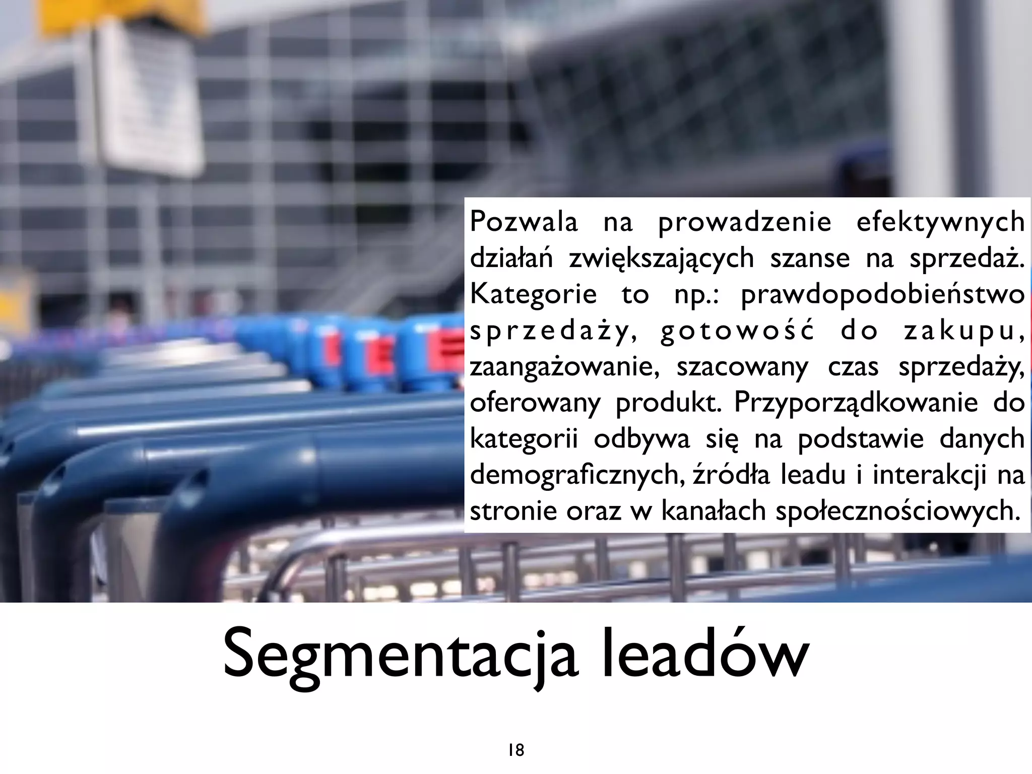 Pozwala na prowadzenie efektywnych
       działań zwiększających szanse na sprzedaż.
       Kategorie to np.: prawdopodobieństwo
       s p r z e d a ż y, g o t o w o ś ć d o z a k u p u ,
       zaangażowanie, szacowany czas sprzedaży,
       oferowany produkt. Przyporządkowanie do
       kategorii odbywa się na podstawie danych
       demograﬁcznych, źródła leadu i interakcji na
       stronie oraz w kanałach społecznościowych.




Segmentacja leadów
          18
 