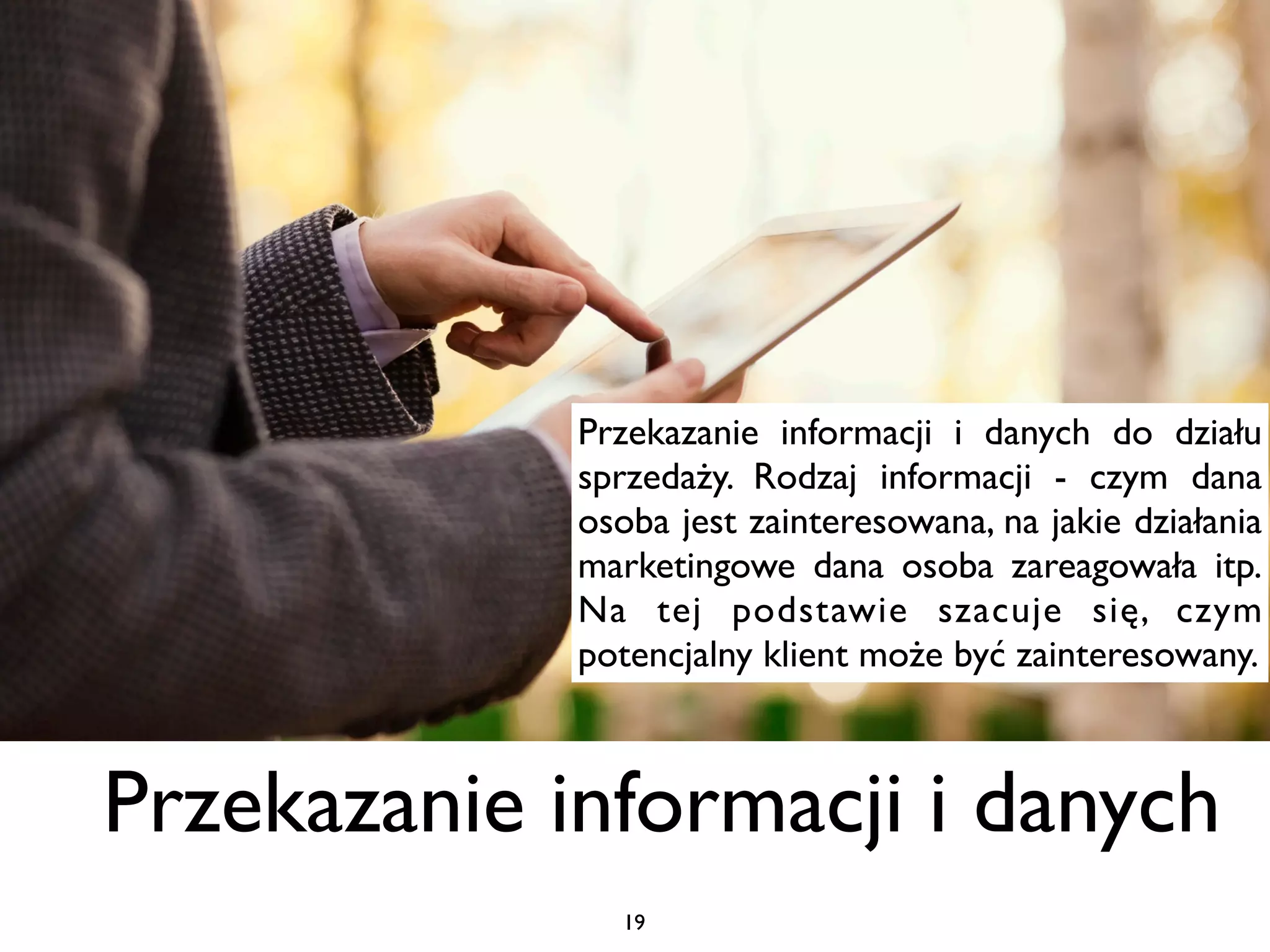 Przekazanie informacji i danych do działu
             sprzedaży. Rodzaj informacji - czym dana
             osoba jest zainteresowana, na jakie działania
             marketingowe dana osoba zareagowała itp.
             Na tej podstawie szacuje się, czym
             potencjalny klient może być zainteresowany.



Przekazanie informacji i danych
               19
 