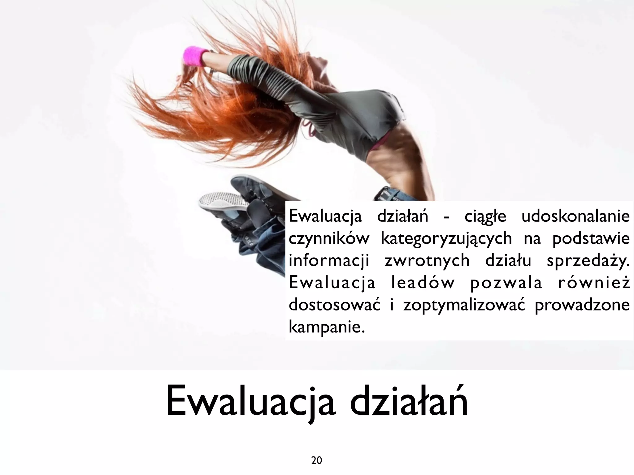 Ewaluacja działań - ciągłe udoskonalanie
      czynników kategoryzujących na podstawie
      informacji zwrotnych działu sprzedaży.
      Ewaluacja leadów pozwala również
      dostosować i zoptymalizować prowadzone
      kampanie.



Ewaluacja działań
        20
 