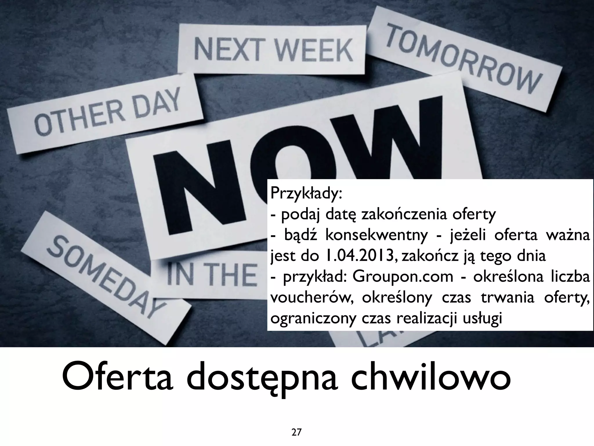 Przykłady:
           - podaj datę zakończenia oferty
           - bądź konsekwentny - jeżeli oferta ważna
           jest do 1.04.2013, zakończ ją tego dnia
           - przykład: Groupon.com - określona liczba
           voucherów, określony czas trwania oferty,
           ograniczony czas realizacji usługi


Oferta dostępna chwilowo
             27
 