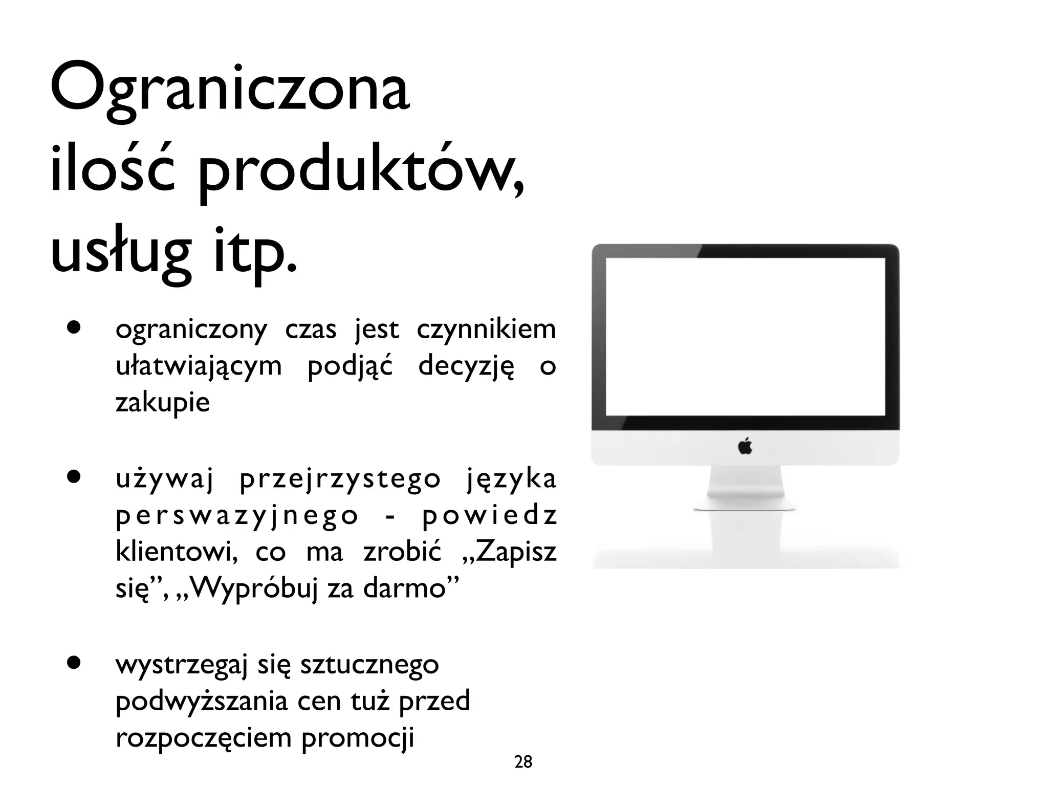 Ograniczona
ilość produktów,
usług itp.
•   ograniczony czas jest czynnikiem
    ułatwiającym podjąć decyzję o
    zakupie

•   używaj przejrzystego języka
    perswazyjnego - powiedz
    klientowi, co ma zrobić „Zapisz
    się”, „Wypróbuj za darmo”

•   wystrzegaj się sztucznego
    podwyższania cen tuż przed
    rozpoczęciem promocji
                                 28
 