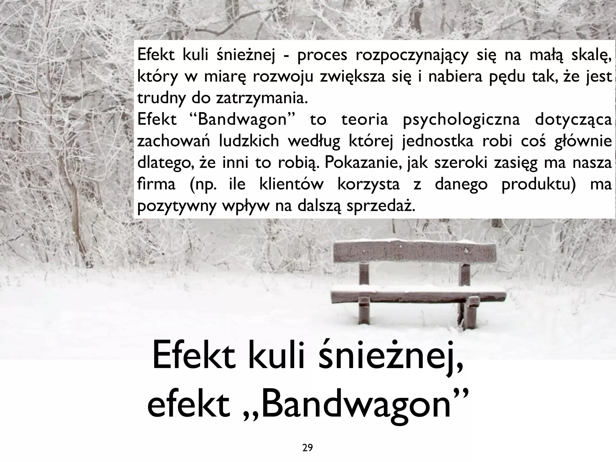 Efekt kuli śnieżnej - proces rozpoczynający się na małą skalę,
który w miarę rozwoju zwiększa się i nabiera pędu tak, że jest
trudny do zatrzymania.
Efekt “Bandwagon” to teoria psychologiczna dotycząca
zachowań ludzkich według której jednostka robi coś głównie
dlatego, że inni to robią. Pokazanie, jak szeroki zasięg ma nasza
ﬁrma (np. ile klientów korzysta z danego produktu) ma
pozytywny wpływ na dalszą sprzedaż.




 Efekt kuli śnieżnej,
 efekt „Bandwagon”
                      29
 