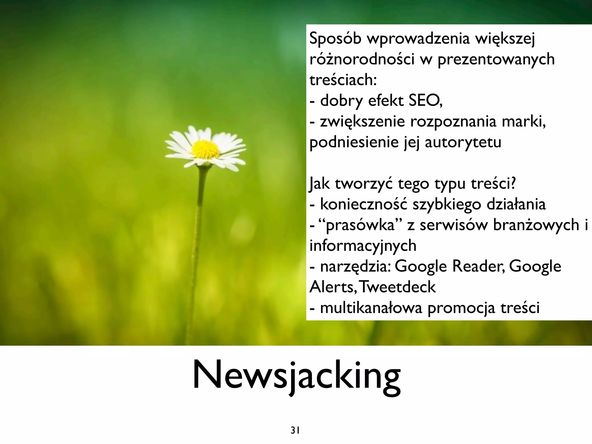 Sposób wprowadzenia większej
          różnorodności w prezentowanych
          treściach:
          - dobry efekt SEO,
          - zwiększenie rozpoznania marki,
          podniesienie jej autorytetu

          Jak tworzyć tego typu treści?
          - konieczność szybkiego działania
          - “prasówka” z serwisów branżowych i
          informacyjnych
          - narzędzia: Google Reader, Google
          Alerts, Tweetdeck
          - multikanałowa promocja treści



Newsjacking
     31
 