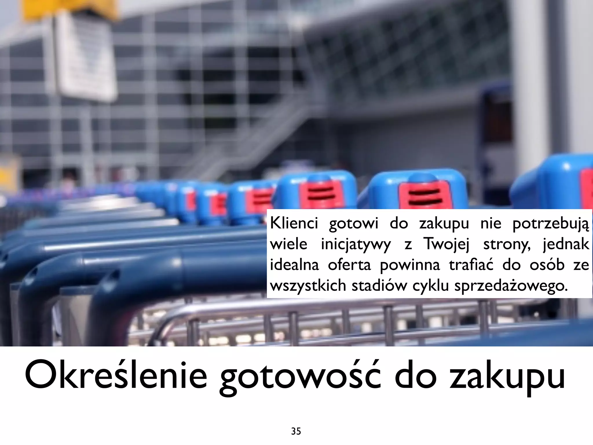 Klienci gotowi do zakupu nie potrzebują
             wiele inicjatywy z Twojej strony, jednak
             idealna oferta powinna traﬁać do osób ze
             wszystkich stadiów cyklu sprzedażowego.




Określenie gotowość do zakupu
               35
 