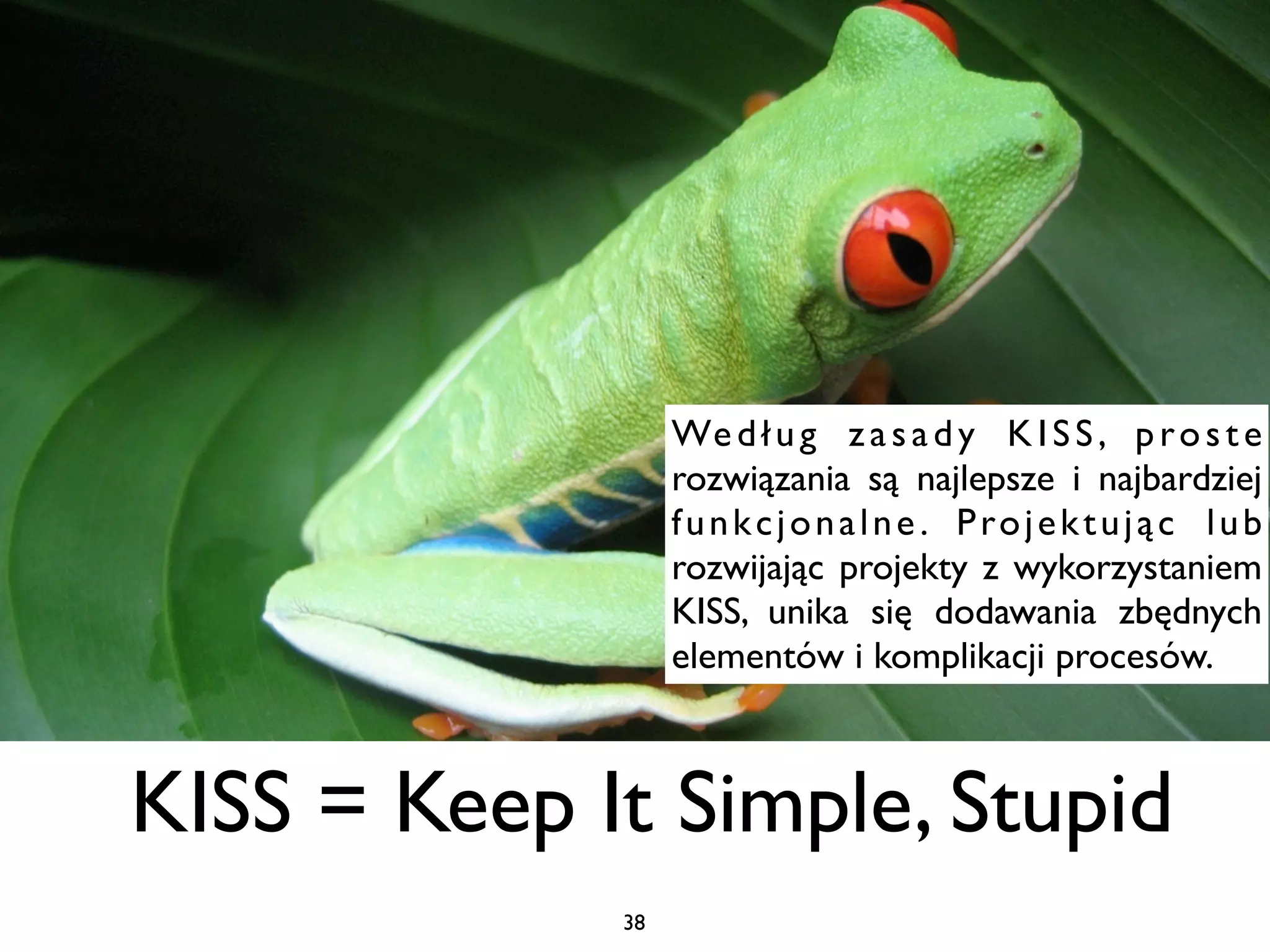 We d ł u g z a s a d y K I S S , p r o s t e
                  rozwiązania są najlepsze i najbardziej
                  f u n k c j o n a l n e . P ro j e k t u j ą c l u b
                  rozwijając projekty z wykorzystaniem
                  KISS, unika się dodawania zbędnych
                  elementów i komplikacji procesów.



KISS = Keep It Simple, Stupid
             38
 
